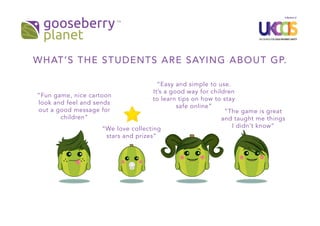 “Fun game, nice cartoon
look and feel and sends
out a good message for
children”
“Easy and simple to use.
It’s a good way for children
to learn tips on how to stay
safe online”
“The game is great
and taught me things
I didn’t know”“We love collecting
stars and prizes”
WHAT’S THE STUDENTS ARE SAYING ABOUT GP.
 