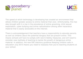 The speed at which technology is developing has created an environment that
allows children greater access to online material than ever. Unfortunately, this has
also brought with it a rise in the prevalence of online grooming, child sexual
exploitation, cyber bullying and online radicalisation among other hazardous
material that is easily accessible on the internet.
There is acknowledgement that teachers have a responsibility to educate parents
as well as children about the potential dangers that are present online. This
means schools will have to comply with new E-Safety measures, and will need to
consider new methods of teaching to tackle the growth of dangerous online
material. In addition, the new DfE statutory guidance Keeping children safe in
education July 2015 means you need to reassess how you're teaching students at
your school.
 