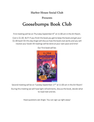 Harbor House Social Club
Presents
Goosebumps Book Club
First meeting will be on Thursday September 8th
at 11:00 am in the Art Room.
Cost is $1.00. BUT! If you finish the book you get to keep the book and get your
$1.00 back! On this day Angie will discuss how the book club works and you will
receive your book! All readings will be done at your own pace and time!
Our first book will be:
Second meeting will be on Tuesday September 27th
at 11:00 am in the Art Room!
During this meeting we will have light refreshments, discuss the book, decide what
to read next and etc.
Have questions see Angie. You can sign up right away!
 
