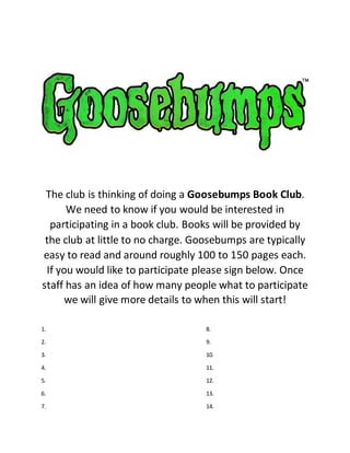 The club is thinking of doing a Goosebumps Book Club.
We need to know if you would be interested in
participating in a book club. Books will be provided by
the club at little to no charge. Goosebumps are typically
easy to read and around roughly 100 to 150 pages each.
If you would like to participate please sign below. Once
staff has an idea of how many people what to participate
we will give more details to when this will start!
1. 8.
2. 9.
3. 10.
4. 11.
5. 12.
6. 13.
7. 14.
 