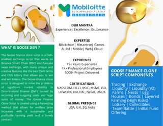 GOOSE FINANCE CLONE
SCRIPT COMPONENTS
WHAT IS GOOSE DEFI ?
The Goose finance clone script is a DeFi-
enabled exchange script that works on
Binance Smart Chain (BSC) and Pancake
swap exchange, with many unique and
creative features like the best DeFi farms
and EGG lottery that allows you to win
and win tokens. The Goose finance clone
script is designed to solve the problems
of significant market volatility in
Decentralized Finance (DeFi) caused by
incoming and outgoing users and huge
sums of money. The Goose Finance
Clone Script is created using a harvesting
method that allows for endless price
increases with a sustainable and
profitable farming yield and a timely
contract.
OUR MANTRA
Experience : Excellence : Exuberance
EXPERTISE
Blockchain| Metaverse| Games
AI|IoT| Mobile| Web| Cloud
EXPERIENCE
15+ Years Experience
1K+ Professional Employees
5000+ Project Delivered
CERTIFICATIONS
NASSCOM, FICCI, NSIC, MSME, ISO,
UPWORK, DRUPAL, NeGD, LINUX
GLOBAL PRESENCE
USA, U.K, SG, India
Trading | Exchange
Liquidity | Liquidity (V2)
Farms | Nests | Egg
Houses | Bonds | Layered
Farming (High Risks)
Lottery | Collectibles
Team Battle | Initial Fund
Offering
 