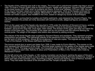•   The façade of this cathedral was built in two stages. The lower part in polychrome marble was begun around
    1284. It is built in Tuscan Gothic style by Giovanni Pisano, replete with gargoyles. Giovanni Pisano worked
    on the lower levels until 1296, when he suddenly left Siena. At that time, between 1270 and 1285, the nave
    of the church had been raised and a higher façade became necessary. Work at the façade continued for
    another fifteen years and was then stopped. Meanwhile in 1288, the rose window, a round glass-stained
    window set inside a square, was installed in the choir, based on designs by Duccio di Buoninsegna.
    The three portals, surmounted by lunettes and Gothic pediments, were designed by Giovanni Pisano. The
    columns between the portals are richly decorated with acanthus scrolls, allegorical figures and biblical
    scenes.
    Work on the upper part of the façade only resumed in 1376 under the direction of Giovanni di Cecco, working
    on a new elaborate design, inspired by the Orvieto Cathedral. It was to be erected much higher than
    foreseen, because the nave had, once again, been raised. The division of the upper part does not match the
    division of the lower part. The pinnacles of the upper part do not continue over the columns flanking the
    central portal. The weight of the elegant side towers was reduced by adding windows.
    The statues of the lavish façade were sculpted by Giovanni Pisano and assistants. They represent prophets,
    philosophers and apostles. The half-length statues of the patriarchs in the niches around the rose window
    are the work of other sculptors. Almost all the sculptures on view are copies. The originals are kept in the
    "Crypt of the Statues" in the Museo dell'Opera del Duomo.
    The bronze central door is recent and dates from 1958. It was made by Enrico Manfrini. The scenes on the
    door represent the Glorification of the Virgin. The three large mosaics on the gables of the façade were made
    in Venice in 1878. The large central mosaic, the Coronation of the Virgin, is the work of Luigi Mussini. The
    smaller mosaics on each side, Nativity of Jesus and Presentation of Mary in the Temple, were made by
    Alessandro Franchi.
    On the left corner pier of the façade, a 14th century inscription can be found, marking the grave of Giovanni
    Pisano. Next to the façade stands a column with the she-wolf breast-feeding Romulus and Remus, symbol of
    Siena (and also of the contrade Lupa). According to legend, Senius and Aschius, sons of Remus, founded
    Siena. They had stolen the statue of the she-wolf from the Temple of Apollo in Rome.
 