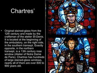 Chartres’


•   Original stained-glass from the
    12th century and made by the
    craftsman of the atelier St-Denis.
    It is located at the beginning of
    the ambulatory, on the right side,
    in the southern transept. Exactly
    opposite, in the northern
    transept, is a 13th century rose
    window (Atelier of Notre Dame
    de Paris). Chartres has hundreds
    of large stained-glass windows,
    nearly all of them are over 800 to
    900 years old.
 