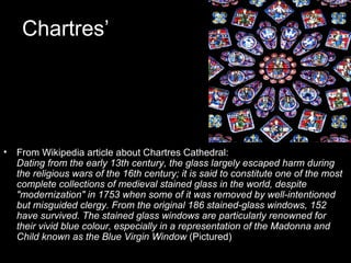 Chartres’




•   From Wikipedia article about Chartres Cathedral:
    Dating from the early 13th century, the glass largely escaped harm during
    the religious wars of the 16th century; it is said to constitute one of the most
    complete collections of medieval stained glass in the world, despite
    "modernization" in 1753 when some of it was removed by well-intentioned
    but misguided clergy. From the original 186 stained-glass windows, 152
    have survived. The stained glass windows are particularly renowned for
    their vivid blue colour, especially in a representation of the Madonna and
    Child known as the Blue Virgin Window (Pictured)
 