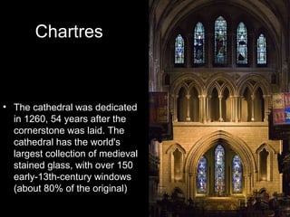 Chartres



• The cathedral was dedicated
  in 1260, 54 years after the
  cornerstone was laid. The
  cathedral has the world's
  largest collection of medieval
  stained glass, with over 150
  early-13th-century windows
  (about 80% of the original)
 