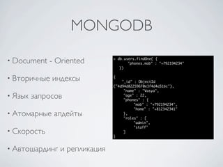 MONGODB

• Document   - Oriented        > db.users.findOne( {
                                      "phones.mob" : "+792194234"
                                  })


• Вторичные   индексы          {
                                   "_id" : ObjectId
                               ("4d94d822596f0e3f4d4a51bc"),
                               	    "name" : "Vasya",
• Язык   запросов              	
                               	
                                    "age" : 22,
                                    "phones" : {
                               	    	    "mob" : "+792194234",
                               	    	    "home" : "+812342341"
• Атомарные   апдейты          	    },
                               	    "roles" : [
                               	    	    "admin",
                               	    	    "staff"
• Скорость                     	    ]
                               }


• Автошардинг   и репликация
 