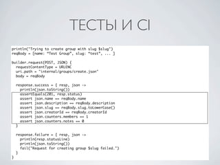 ТЕСТЫ И CI
println("Trying to create group with slug $slug")
reqBody = [name: “Test Group”, slug: “test”, ... ]

builder.request(POST, JSON) {
  requestContentType = URLENC
  uri.path = "internal/groups/create.json"
  body = reqBody

    response.success = { resp, json ->
      println(json.toString())
      assertEquals(201, resp.status)
      assert json.name == reqBody.name
      assert json.description == reqBody.description
      assert json.slug == reqBody.slug.toLowerCase()
      assert json.creatorId == reqBody.creatorId
      assert json.counters.members == 1
      assert json.counters.notes == 0
    }

    response.failure = { resp, json ->
      println(resp.statusLine)
      println(json.toString())
      fail("Request for creating group $slug failed.")
    }
}
 