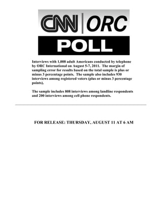 Interviews with 1,008 adult Americans conducted by telephone
by ORC International on August 5-7, 2011. The margin of
sampling error for results based on the total sample is plus or
minus 3 percentage points. The sample also includes 930
interviews among registered voters (plus or minus 3 percentage
points).

The sample includes 808 interviews among landline respondents
and 200 interviews among cell phone respondents.




 FOR RELEASE: THURSDAY, AUGUST 11 AT 6 AM
 