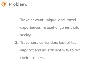 Problem:
1. Traveler want unique local travel
experiences instead of generic site-
seeing
2. Travel service vendors lack of tech
support and an efficient way to run
their business
 