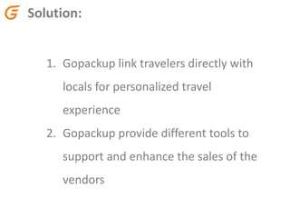 Solution:
1. Gopackup link travelers directly with
locals for personalized travel
experience
2. Gopackup provide different tools to
support and enhance the sales of the
vendors
 