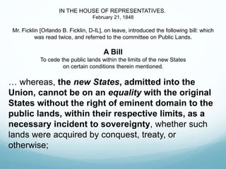 IN THE HOUSE OF REPRESENTATIVES.
February 21, 1848
Mr. Ficklin [Orlando B. Ficklin, D-IL], on leave, introduced the following bill: which
was read twice, and referred to the committee on Public Lands.
A Bill
To cede the public lands within the limits of the new States
on certain conditions therein mentioned.
… whereas, the new States, admitted into the
Union, cannot be on an equality with the original
States without the right of eminent domain to the
public lands, within their respective limits, as a
necessary incident to sovereignty, whether such
lands were acquired by conquest, treaty, or
otherwise;
 