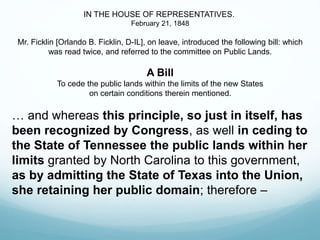 IN THE HOUSE OF REPRESENTATIVES.
February 21, 1848
Mr. Ficklin [Orlando B. Ficklin, D-IL], on leave, introduced the following bill: which
was read twice, and referred to the committee on Public Lands.
A Bill
To cede the public lands within the limits of the new States
on certain conditions therein mentioned.
… and whereas this principle, so just in itself, has
been recognized by Congress, as well in ceding to
the State of Tennessee the public lands within her
limits granted by North Carolina to this government,
as by admitting the State of Texas into the Union,
she retaining her public domain; therefore –
 