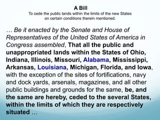 A Bill
To cede the public lands within the limits of the new States
on certain conditions therein mentioned.
… Be it enacted by the Senate and House of
Representatives of the United States of America in
Congress assembled, That all the public and
unappropriated lands within the States of Ohio,
Indiana, Illinois, Missouri, Alabama, Mississippi,
Arkansas, Louisiana, Michigan, Florida, and Iowa,
with the exception of the sites of fortifications, navy
and dock yards, arsenals, magazines, and all other
public buildings and grounds for the same, be, and
the same are hereby, ceded to the several States,
within the limits of which they are respectively
situated …
 
