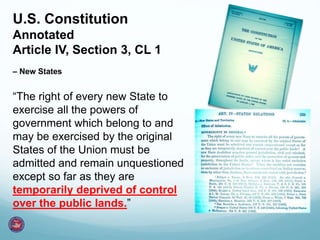 U.S. Constitution
Annotated
Article IV, Section 3, CL 1
– New States
“The right of every new State to
exercise all the powers of
government which belong to and
may be exercised by the original
States of the Union must be
admitted and remain unquestioned
except so far as they are
temporarily deprived of control
over the public lands.”
 