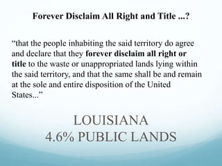 “that the people inhabiting the said territory do agree
and declare that they forever disclaim all right or
title to the waste or unappropriated lands lying within
the said territory, and that the same shall be and remain
at the sole and entire disposition of the United
States...”
LOUISIANA
4.6% PUBLIC LANDS
Forever Disclaim All Right and Title ...?
 