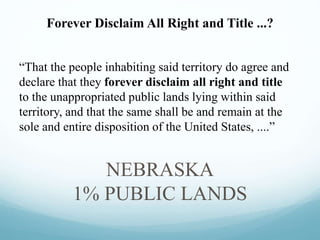 “That the people inhabiting said territory do agree and
declare that they forever disclaim all right and title
to the unappropriated public lands lying within said
territory, and that the same shall be and remain at the
sole and entire disposition of the United States, ....”
NEBRASKA
1% PUBLIC LANDS
Forever Disclaim All Right and Title ...?
 