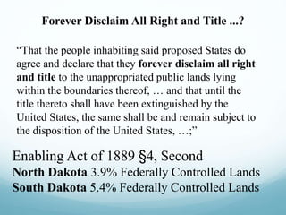 Forever Disclaim All Right and Title ...?
“That the people inhabiting said proposed States do
agree and declare that they forever disclaim all right
and title to the unappropriated public lands lying
within the boundaries thereof, … and that until the
title thereto shall have been extinguished by the
United States, the same shall be and remain subject to
the disposition of the United States, …;”
Enabling Act of 1889 §4, Second
North Dakota 3.9% Federally Controlled Lands
South Dakota 5.4% Federally Controlled Lands
 