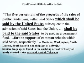 5% of Proceeds SHALL be paid to the State
“That five per centum of the proceeds of the sales of
public lands lying within said States which shall be
sold by the United States subsequent to the
admission of said States into the Union, …, shall be
paid to the said States, to be used as a permanent
fund, …for the support of common schools within
said States, respectively.” -- Montana, Washington, North
Dakota, South Dakota Enabling Act of 1889 §13
Similar language is found in the enabling acts of virtually all
newly created states east and west of Colorado.
 