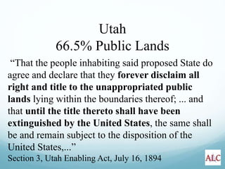 “That the people inhabiting said proposed State do
agree and declare that they forever disclaim all
right and title to the unappropriated public
lands lying within the boundaries thereof; ... and
that until the title thereto shall have been
extinguished by the United States, the same shall
be and remain subject to the disposition of the
United States,...”
Section 3, Utah Enabling Act, July 16, 1894
Utah
66.5% Public Lands
 