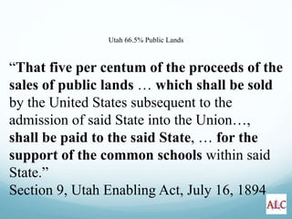 “That five per centum of the proceeds of the
sales of public lands … which shall be sold
by the United States subsequent to the
admission of said State into the Union…,
shall be paid to the said State, … for the
support of the common schools within said
State.”
Section 9, Utah Enabling Act, July 16, 1894
Utah 66.5% Public Lands
 