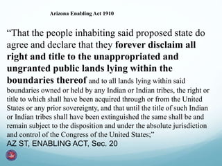 Arizona Enabling Act 1910
“That the people inhabiting said proposed state do
agree and declare that they forever disclaim all
right and title to the unappropriated and
ungranted public lands lying within the
boundaries thereof and to all lands lying within said
boundaries owned or held by any Indian or Indian tribes, the right or
title to which shall have been acquired through or from the United
States or any prior sovereignty, and that until the title of such Indian
or Indian tribes shall have been extinguished the same shall be and
remain subject to the disposition and under the absolute jurisdiction
and control of the Congress of the United States;”
AZ ST, ENABLING ACT, Sec. 20
 
