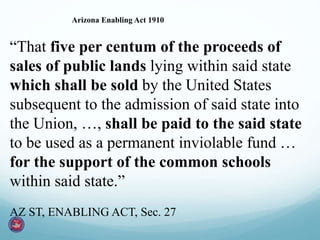 “That five per centum of the proceeds of
sales of public lands lying within said state
which shall be sold by the United States
subsequent to the admission of said state into
the Union, …, shall be paid to the said state
to be used as a permanent inviolable fund …
for the support of the common schools
within said state.”
AZ ST, ENABLING ACT, Sec. 27
Arizona Enabling Act 1910
 