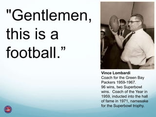 "Gentlemen,
this is a
football.”
Vince Lombardi
Coach for the Green Bay
Packers 1959-1967.
96 wins, two Superbowl
wins. Coach of the Year in
1959, inducted into the hall
of fame in 1971, namesake
for the Superbowl trophy.
 