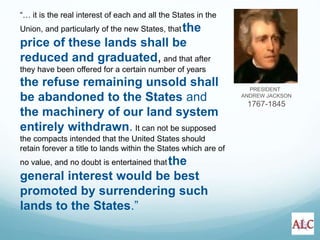 PRESIDENT
ANDREW JACKSON
1767-1845
“… it is the real interest of each and all the States in the
Union, and particularly of the new States, thatthe
price of these lands shall be
reduced and graduated, and that after
they have been offered for a certain number of years
the refuse remaining unsold shall
be abandoned to the States and
the machinery of our land system
entirely withdrawn. It can not be supposed
the compacts intended that the United States should
retain forever a title to lands within the States which are of
no value, and no doubt is entertained thatthe
general interest would be best
promoted by surrendering such
lands to the States.”
 