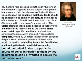 PRESIDENT
ANDREW JACKSON
1767-1845
"By the facts here collected from the early history of
our Republic it appears that the subject of the public
lands entered into the elements of its institutions. It
was only upon the condition that those lands should
be considered as common property, to be disposed
of for the benefit of the United States, that some of the
States agreed to come into a 'perpetual union.' The
States claiming those lands acceded to those views
and transferred their claims to the United States
upon certain specific conditions, and on those
conditions the grants were accepted. These solemn
compacts, invited by Congress in a resolution declaring
the purposes to which the proceeds of these lands
should be applied, originating before the Constitution
and forming the basis on which it was made,
bound the United States to a particular
course of policy in relation to them by ties
as strong as can be invented to secure the
faith of nations.”
 