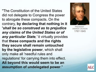 PRESIDENT
ANDREW JACKSON
1767-1845
"The Constitution of the United States
did not delegate to Congress the power
to abrogate these compacts. On the
contrary, by declaring that nothing in it
'shall be so construed as to prejudice
any claims of the United States or of
any particular State,' it virtually provides
that these compacts and the rights
they secure shall remain untouched
by the legislative power, which shall
only make all 'needful rules and
regulations' for carrying them into effect.
All beyond this would seem to be an
assumption of undelegated power."
 