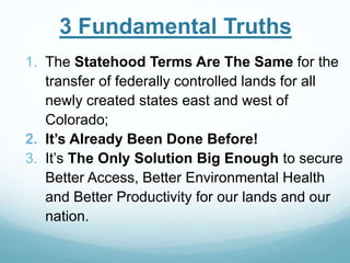 3 Fundamental Truths
1. The Statehood Terms Are The Same for the
transfer of federally controlled lands for all
newly created states east and west of
Colorado;
2. It’s Already Been Done Before!
3. It’s The Only Solution Big Enough to secure
Better Access, Better Environmental Health
and Better Productivity for our lands and our
nation.
 