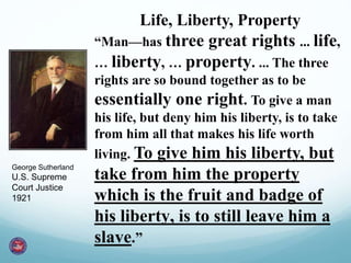 Life, Liberty, Property
“Man—has three great rights ... life,
… liberty, … property. ... The three
rights are so bound together as to be
essentially one right. To give a man
his life, but deny him his liberty, is to take
from him all that makes his life worth
living. To give him his liberty, but
take from him the property
which is the fruit and badge of
his liberty, is to still leave him a
slave.”
George Sutherland
U.S. Supreme
Court Justice
1921
 