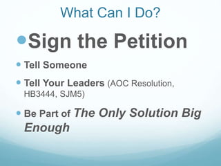 What Can I Do?
Sign the Petition
 Tell Someone
 Tell Your Leaders (AOC Resolution,
HB3444, SJM5)
 Be Part of The Only Solution Big
Enough
 