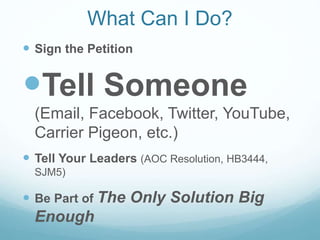 What Can I Do?
 Sign the Petition
Tell Someone
(Email, Facebook, Twitter, YouTube,
Carrier Pigeon, etc.)
 Tell Your Leaders (AOC Resolution, HB3444,
SJM5)
 Be Part of The Only Solution Big
Enough
 