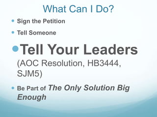 What Can I Do?
 Sign the Petition
 Tell Someone
Tell Your Leaders
(AOC Resolution, HB3444,
SJM5)
 Be Part of The Only Solution Big
Enough
 