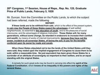 20th Congress, 1st Session, House of Reps., Rep. No. 125, Graduate
Price of Public Lands, February 5, 1828
Mr. Duncan, from the Committee on the Public Lands, to which the subject
had been referred, made the following
REPORT:
If these lands are to be withheld from sale, which is the effect of the present system,
in vain may the People of these States expect the advantages of well settled
neighborhoods, so essential to the education of youth, and to the pleasures of social
intercourse, and the advantages of religious instruction. Those States will, for many
generations, without some change, be retarded in endeavors to increase their comfort
and wealth, by means of works of internal improvements, because they have not the
power, incident to all sovereign States, of taxing the soil, to pay for the benefits
conferred upon its owner by roads and canals.
When these States stipulated not to tax the lands of the United States until they
were sold, they rested upon the implied engagement of Congress to cause them to be
sold, within a reasonable time. No just equivalent has been given those States for a
surrender of an attribute of sovereignty so important to their welfare, and to an equal
standing with the original States.
A remedy for such great evils may be found in carrying into effect the spirit of the
Federal Constitution, which knows of no inequality in the powers and rights of the
several States;
 