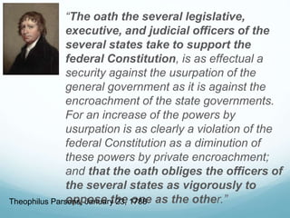 “The oath the several legislative,
executive, and judicial officers of the
several states take to support the
federal Constitution, is as effectual a
security against the usurpation of the
general government as it is against the
encroachment of the state governments.
For an increase of the powers by
usurpation is as clearly a violation of the
federal Constitution as a diminution of
these powers by private encroachment;
and that the oath obliges the officers of
the several states as vigorously to
oppose the one as the other.”Theophilus Parsons, January 23, 1788
 