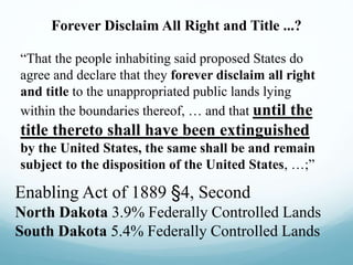 Forever Disclaim All Right and Title ...?
“That the people inhabiting said proposed States do
agree and declare that they forever disclaim all right
and title to the unappropriated public lands lying
within the boundaries thereof, … and that until the
title thereto shall have been extinguished
by the United States, the same shall be and remain
subject to the disposition of the United States, …;”
Enabling Act of 1889 §4, Second
North Dakota 3.9% Federally Controlled Lands
South Dakota 5.4% Federally Controlled Lands
 