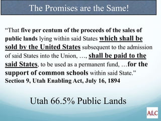 “That five per centum of the proceeds of the sales of
public lands lying within said States which shall be
sold by the United States subsequent to the admission
of said States into the Union, …, shall be paid to the
said States, to be used as a permanent fund, …for the
support of common schools within said State.”
Section 9, Utah Enabling Act, July 16, 1894
Utah 66.5% Public Lands
The Promises are the Same!
 