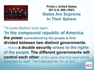 “To quote Madison once again:
‘In the compound republic of America,
the power surrendered by the people is first
divided between two distinct governments,
… Hence a double security arises to the rights
of the people. The different governments will
control each other, at the same time that each will be
controlled by itself.’ The Federalist No. 51, at 323.”
Printz v. United States
521 U.S. 898 (1997)
States Are Supreme
In Their Sphere
 