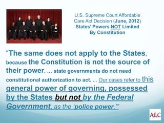“The same does not apply to the States,
because the Constitution is not the source of
their power. … state governments do not need
constitutional authorization to act. ... Our cases refer to this
general power of governing, possessed
by the States but not by the Federal
Government, as the ‘police power.’”
U.S. Supreme Court Affordable
Care Act Decision (June, 2012)
States’ Powers NOT Limited
By Constitution
 