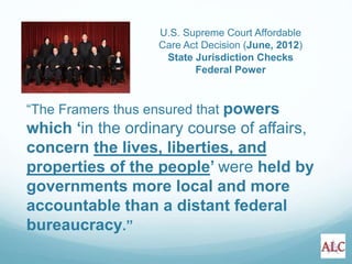 “The Framers thus ensured that powers
which ‘in the ordinary course of affairs,
concern the lives, liberties, and
properties of the people’ were held by
governments more local and more
accountable than a distant federal
bureaucracy.”
U.S. Supreme Court Affordable
Care Act Decision (June, 2012)
State Jurisdiction Checks
Federal Power
 