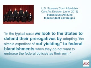 “In the typical case we look to the States to
defend their prerogatives by adopting “the
simple expedient of not yielding” to federal
blandishments when they do not want to
embrace the federal policies as their own."
U.S. Supreme Court Affordable
Care Act Decision (June, 2012)
States Must Act Like
Independent Sovereigns
 