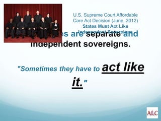 “The States are separate and
independent sovereigns.
"Sometimes they have to act like
it."
U.S. Supreme Court Affordable
Care Act Decision (June, 2012)
States Must Act Like
Independent Sovereigns
 