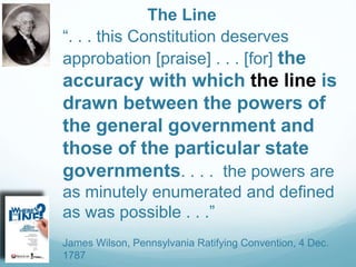 The Line
“. . . this Constitution deserves
approbation [praise] . . . [for] the
accuracy with which the line is
drawn between the powers of
the general government and
those of the particular state
governments. . . . the powers are
as minutely enumerated and defined
as was possible . . .”
James Wilson, Pennsylvania Ratifying Convention, 4 Dec.
1787
 