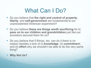 What Can I Do?
 Do you believe that the right and control of property,
liberty, and self-government are fundamental to our
unprecedented American experiment?
 Do you believe these are things worth sacrificing for to
pass on to our children and grandchildren just like our
ancestors secured them for us?
 Do you believe that if Illinois, etc. can do it there is no
reason besides a lack of (i) knowledge, (ii) commitment,
and (ii) effort why we shouldn’t be able to do the very same
thing?
 Why Not Us?
 