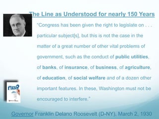 The Line as Understood for nearly 150 Years
Governor Franklin Delano Roosevelt (D-NY), March 2, 1930
“Congress has been given the right to legislate on . . .
particular subject[s], but this is not the case in the
matter of a great number of other vital problems of
government, such as the conduct of public utilities,
of banks, of insurance, of business, of agriculture,
of education, of social welfare and of a dozen other
important features. In these, Washington must not be
encouraged to interfere.”
 