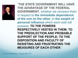 “THE STATE GOVERNMENT WILL HAVE
THE ADVANTAGE OF THE FEDERAL
GOVERNMENT, whether we compare them
in respect to the immediate dependence
of the one on the other; to the weight of
personal influence which each side will
possess; TO THE POWERS
RESPECTIVELY VESTED IN THEM; TO
THE PREDILECTION AND PROBABLE
SUPPORT OF THE PEOPLE; TO THE
DISPOSITION AND FACULTY OF
RESISTING AND FRUSTRATING THE
MEASURES OF EACH OTHER.”
James Madison, Federalist 45
 