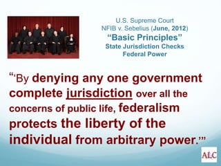 “‘By denying any one government
complete jurisdiction over all the
concerns of public life, federalism
protects the liberty of the
individual from arbitrary power.’”
U.S. Supreme Court
NFIB v. Sebelius (June, 2012)
“Basic Principles”
State Jurisdiction Checks
Federal Power
 