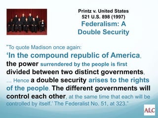 “To quote Madison once again:
‘In the compound republic of America,
the power surrendered by the people is first
divided between two distinct governments,
… Hence a double security arises to the rights
of the people. The different governments will
control each other, at the same time that each will be
controlled by itself.’ The Federalist No. 51, at 323.”
Printz v. United States
521 U.S. 898 (1997)
Federalism: A
Double Security
 
